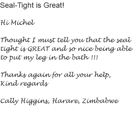 Seal-Tight is Great! Hi Michel Thought I must tell you that the seal tight is GREAT and so nice being able to put my leg in the bath !!! Thanks again for all your help, Kind regards Cally Higgins, Harare, Zimbabwe
